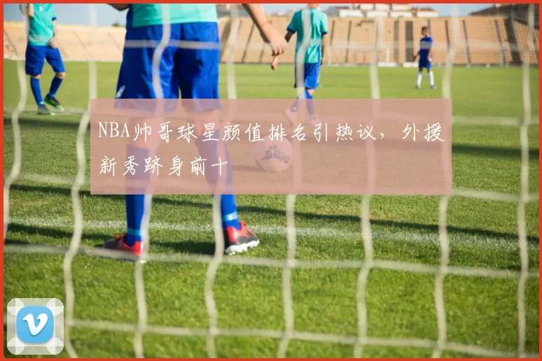 NBA帅哥球星颜值排名引热议,外援新秀跻身前十