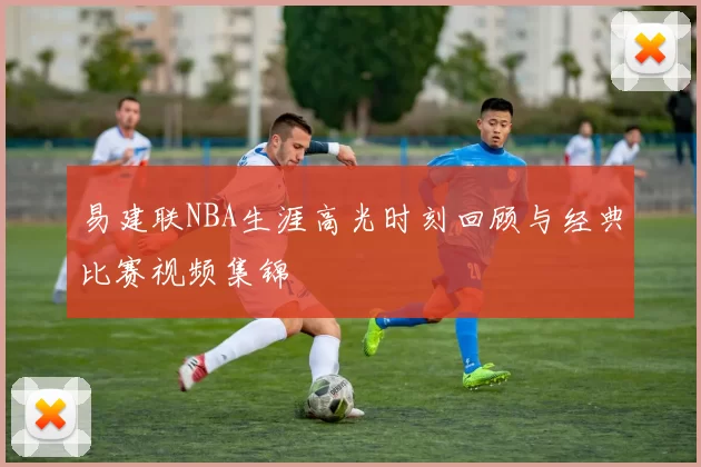 易建联NBA生涯高光时刻回顾与经典比赛视频集锦