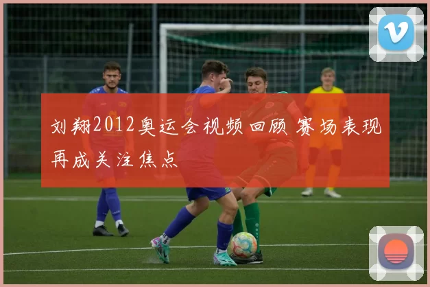 刘翔2012奥运会视频回顾 赛场表现再成关注焦点