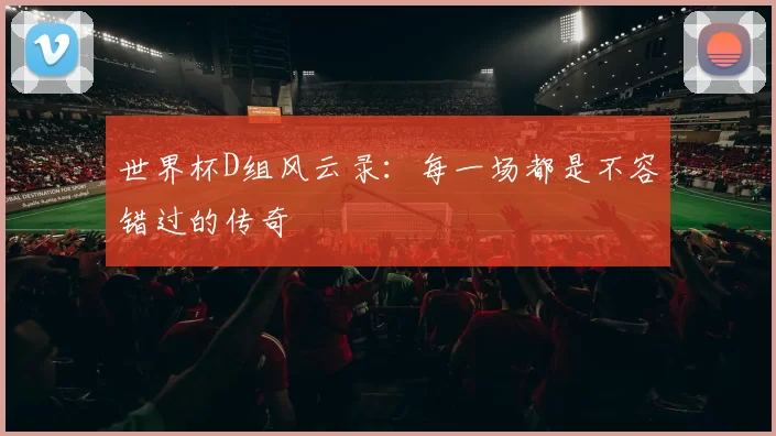 世界杯D组风云录:每一场都是不容错过的传奇