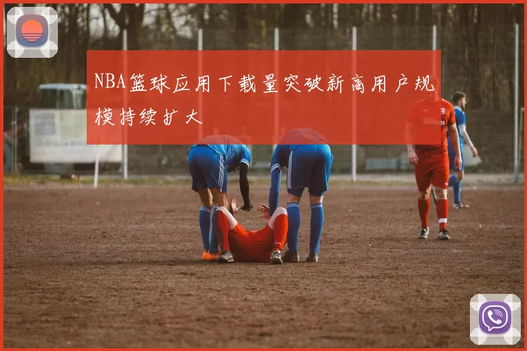 NBA篮球应用下载量突破新高用户规模持续扩大