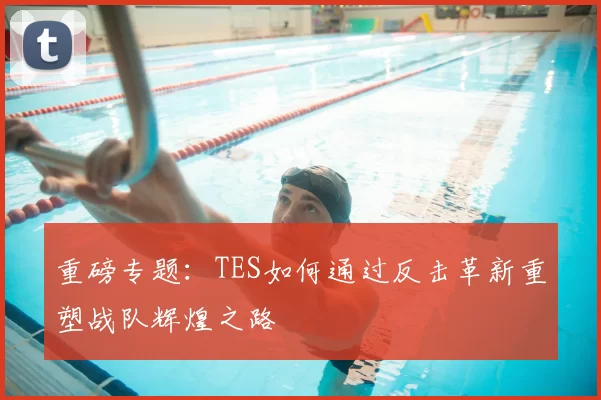 重磅专题：TES如何通过反击革新重塑战队辉煌之路