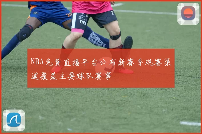 NBA免费直播平台公布新赛季观赛渠道覆盖主要球队赛事