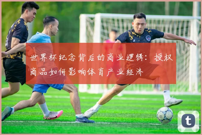 世界杯纪念背后的商业逻辑:授权商品如何影响体育产业经济