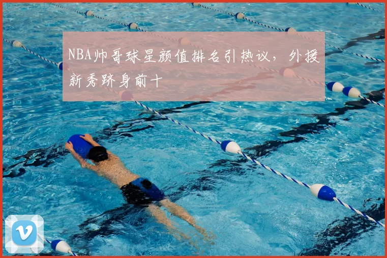 NBA帅哥球星颜值排名引热议,外援新秀跻身前十