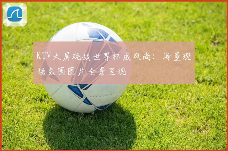 KTV大屏观战世界杯成风尚：海量现场氛围图片全景呈现