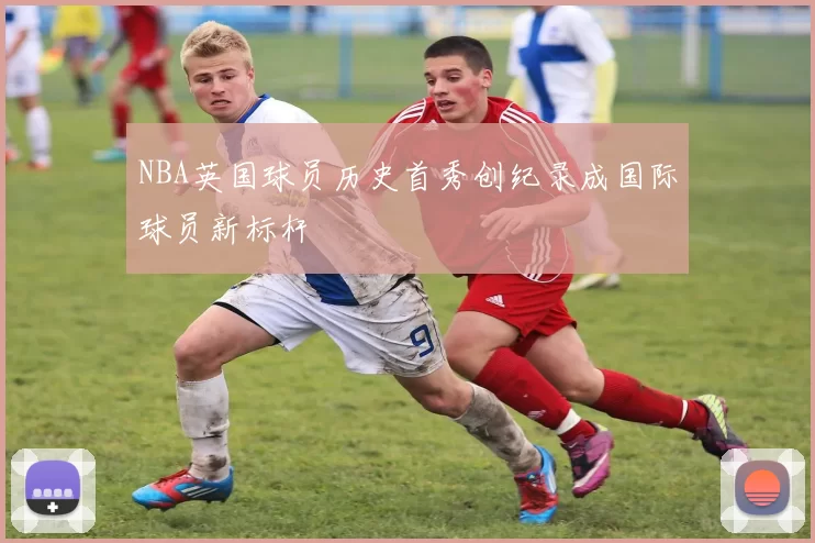 NBA英国球员历史首秀创纪录成国际球员新标杆