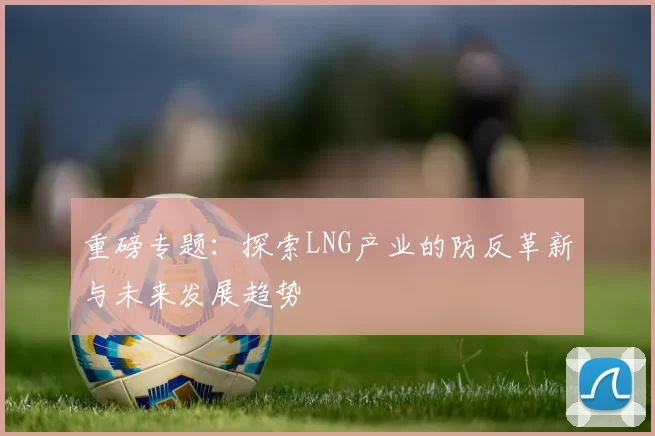 重磅专题:探索LNG产业的防反革新与未来发展趋势