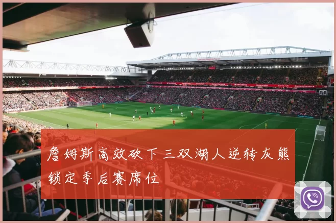 詹姆斯高效砍下三双湖人逆转灰熊锁定季后赛席位