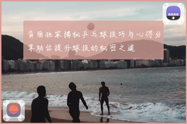 黄丽独家揭秘乒乓球技巧与心得分享助你提升球技的秘密之道