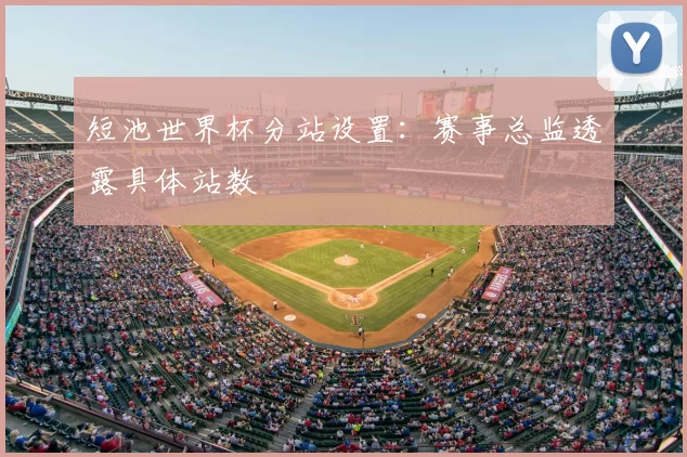 短池世界杯分站设置：赛事总监透露具体站数