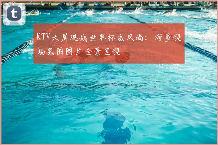 KTV大屏观战世界杯成风尚：海量现场氛围图片全景呈现