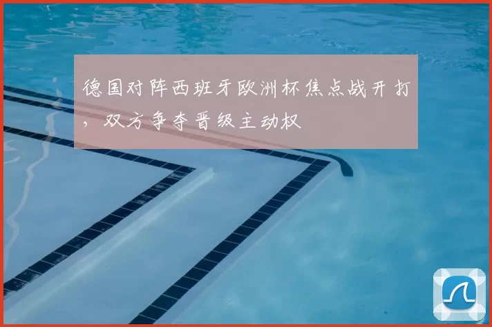 德国对阵西班牙欧洲杯焦点战开打，双方争夺晋级主动权