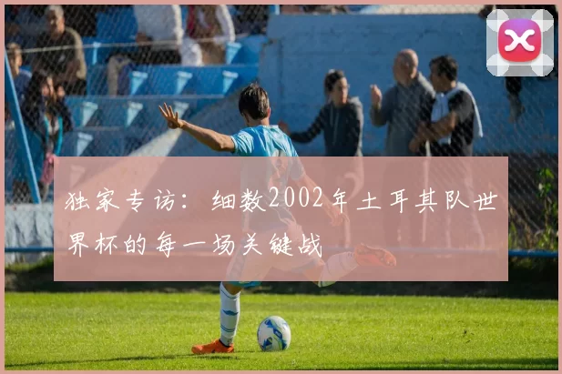 独家专访:细数2002年土耳其队世界杯的每一场关键战