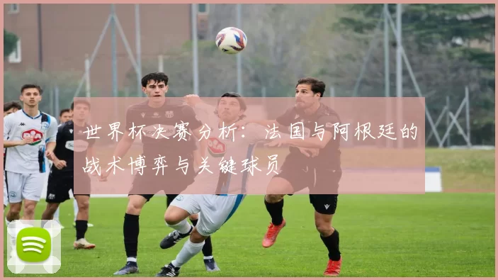 世界杯决赛分析：法国与阿根廷的战术博弈与关键球员
