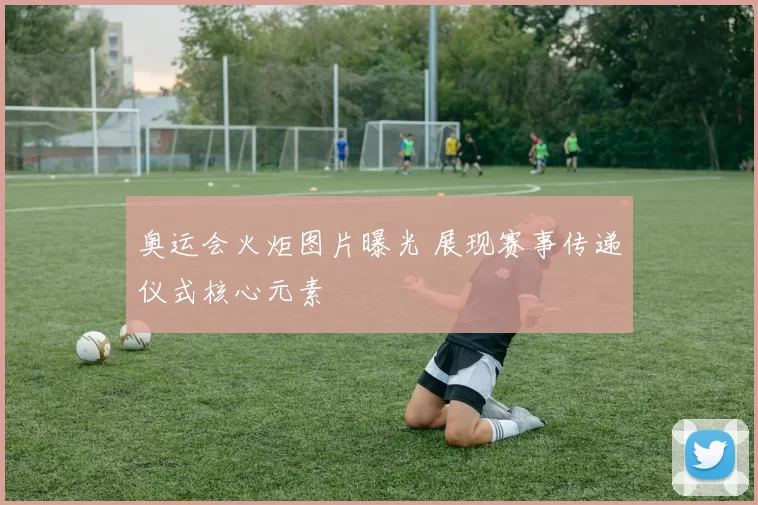奥运会火炬图片曝光 展现赛事传递仪式核心元素