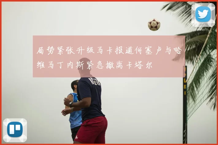 局势紧张升级马卡报道何塞卢与哈维马丁内斯紧急撤离卡塔尔