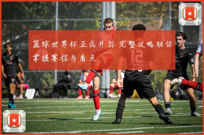 篮球世界杯正式开打 完整攻略助你掌握赛程与看点