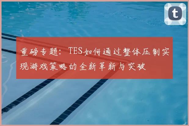 重磅专题：TES如何通过整体压制实现游戏策略的全新革新与突破