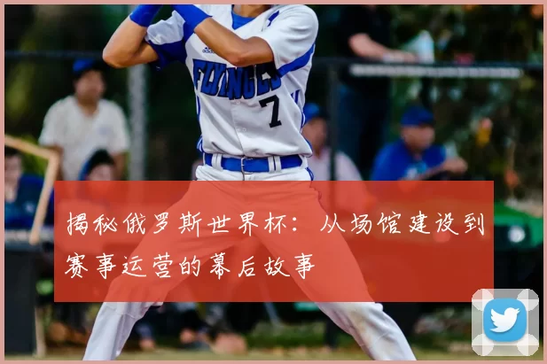 揭秘俄罗斯世界杯:从场馆建设到赛事运营的幕后故事