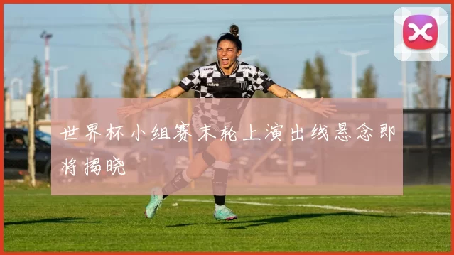 世界杯小组赛末轮上演出线悬念即将揭晓