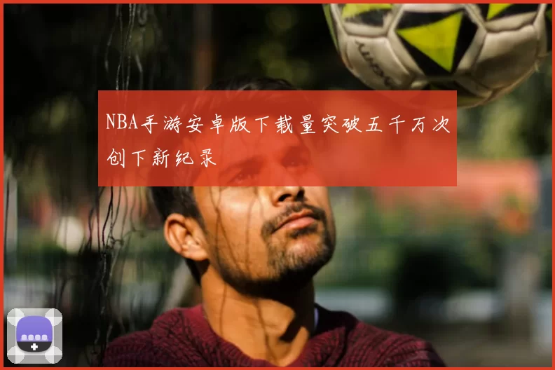 NBA手游安卓版下载量突破五千万次创下新纪录