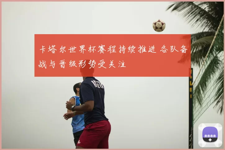 卡塔尔世界杯赛程持续推进 各队备战与晋级形势受关注