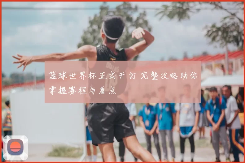 篮球世界杯正式开打 完整攻略助你掌握赛程与看点
