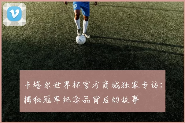 卡塔尔世界杯官方商城独家专访:揭秘冠军纪念品背后的故事