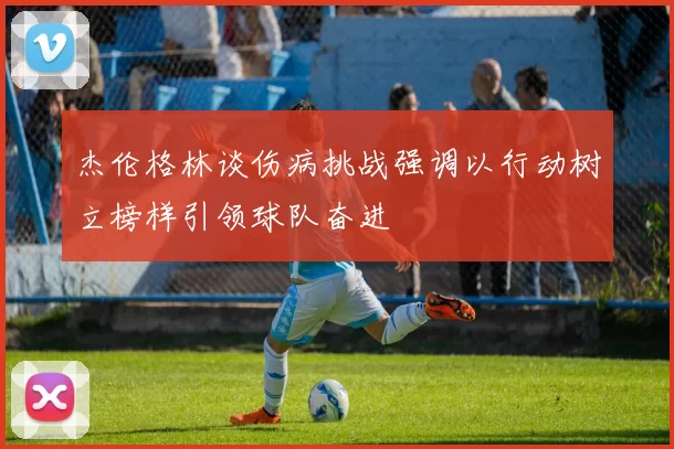 杰伦格林谈伤病挑战强调以行动树立榜样引领球队奋进