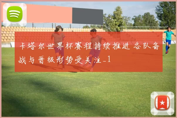 卡塔尔世界杯赛程持续推进 各队备战与晋级形势受关注_1