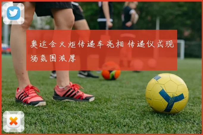 奥运会火炬传递车亮相 传递仪式现场氛围浓厚