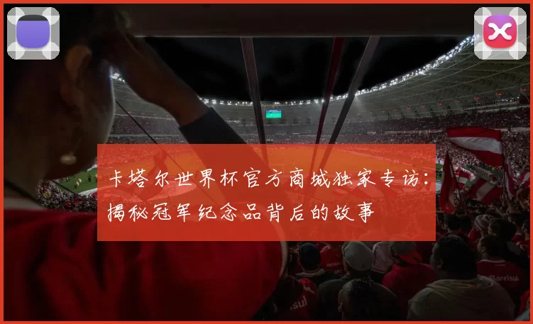 卡塔尔世界杯官方商城独家专访:揭秘冠军纪念品背后的故事