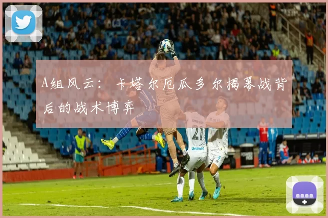 A组风云：卡塔尔厄瓜多尔揭幕战背后的战术博弈
