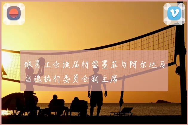 球员工会换届特雷墨菲与阿尔达马当选执行委员会副主席