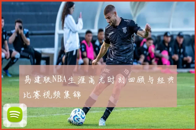 易建联NBA生涯高光时刻回顾与经典比赛视频集锦