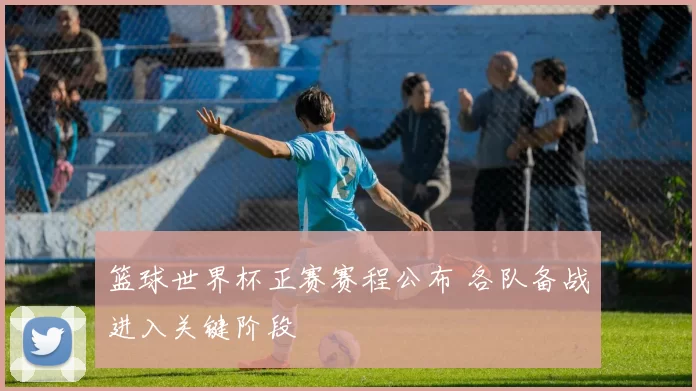 篮球世界杯正赛赛程公布 各队备战进入关键阶段