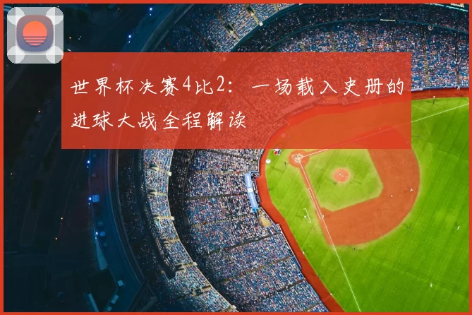 世界杯决赛4比2：一场载入史册的进球大战全程解读