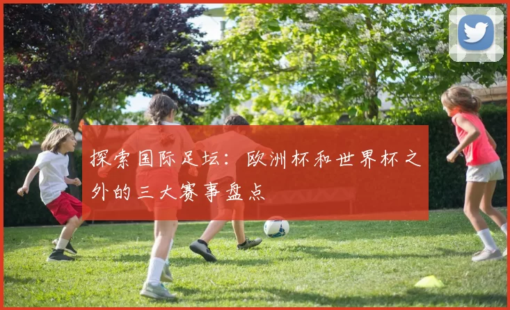 探索国际足坛:欧洲杯和世界杯之外的三大赛事盘点