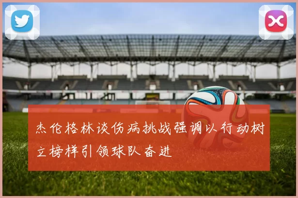 杰伦格林谈伤病挑战强调以行动树立榜样引领球队奋进