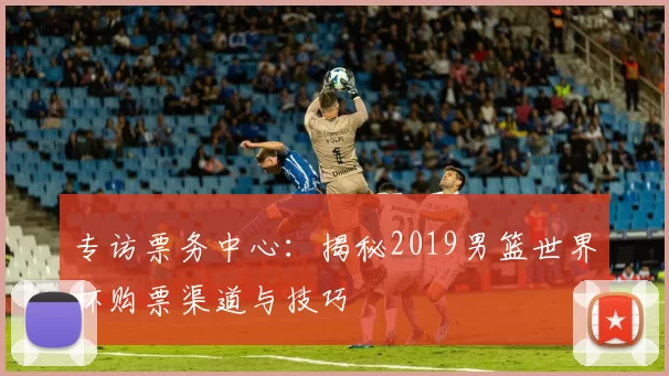 专访票务中心:揭秘2019男篮世界杯购票渠道与技巧