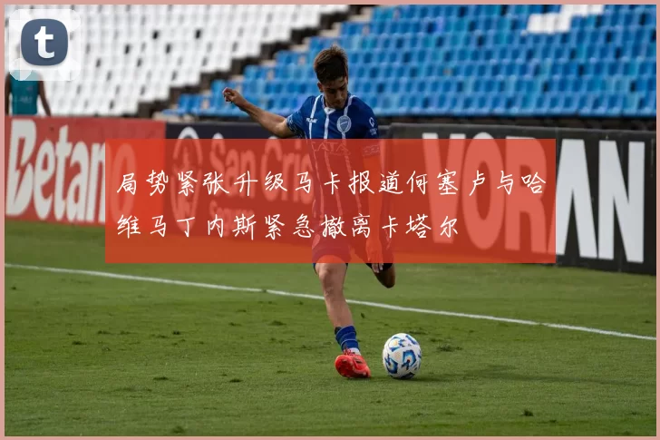 局势紧张升级马卡报道何塞卢与哈维马丁内斯紧急撤离卡塔尔