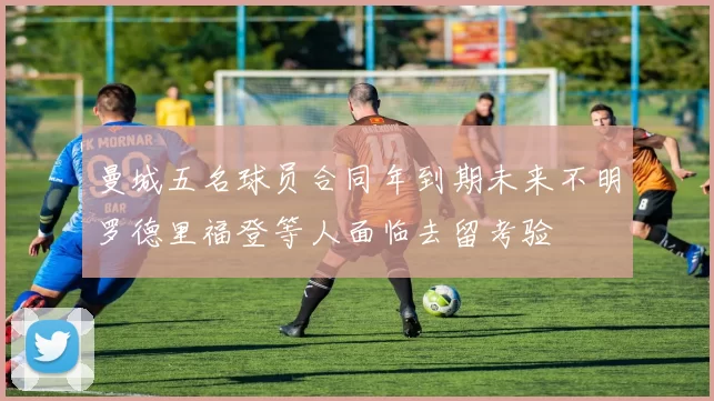 曼城五名球员合同年到期未来不明罗德里福登等人面临去留考验