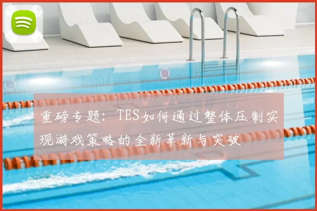 重磅专题：TES如何通过整体压制实现游戏策略的全新革新与突破