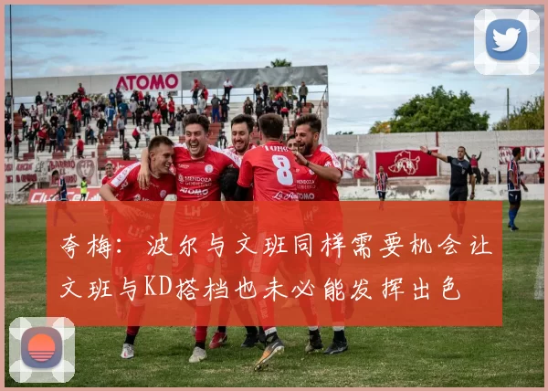 夸梅：波尔与文班同样需要机会让文班与KD搭档也未必能发挥出色