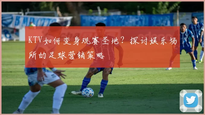 KTV如何变身观赛圣地?探讨娱乐场所的足球营销策略