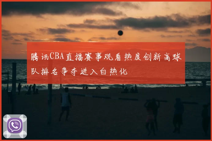 腾讯CBA直播赛事观看热度创新高球队排名争夺进入白热化