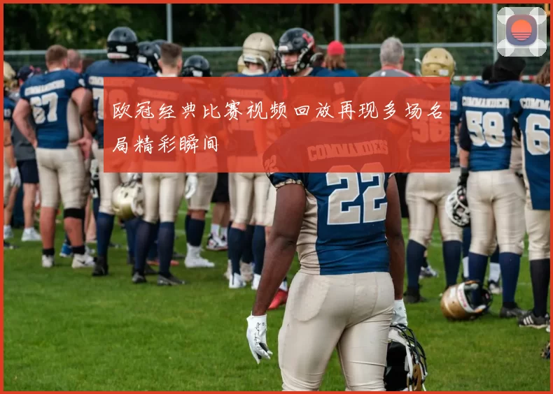 欧冠经典比赛视频回放再现多场名局精彩瞬间