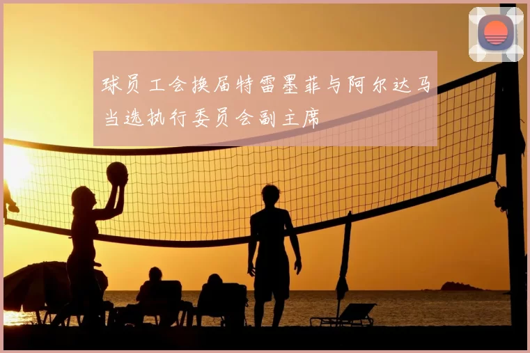 球员工会换届特雷墨菲与阿尔达马当选执行委员会副主席