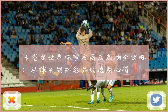 卡塔尔世界杯官方商店购物全攻略：从球衣到纪念品的选购心得